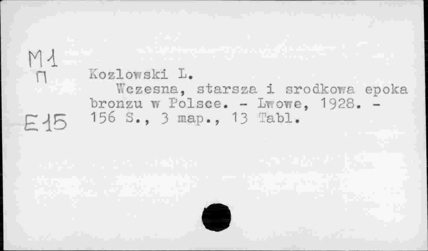 ﻿Ml п
EIS
Kozlowski L.
Wczesna, starsza і srodkowa epoka bronzu w Polsce. - Lwowe, 1928. -156 S., 3 map., 13 Tabl.